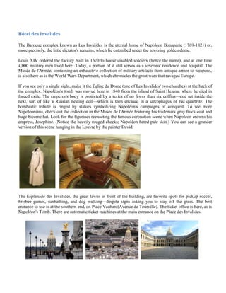 Hôtel des Invalides

The Baroque complex known as Les Invalides is the eternal home of Napoléon Bonaparte (1769-1821) or,
more precisely, the little dictator's remains, which lie entombed under the towering golden dome.

Louis XIV ordered the facility built in 1670 to house disabled soldiers (hence the name), and at one time
4,000 military men lived here. Today, a portion of it still serves as a veterans' residence and hospital. The
Musée de l'Armée, containing an exhaustive collection of military artifacts from antique armor to weapons,
is also here as is the World Wars Department, which chronicles the great wars that ravaged Europe.

If you see only a single sight, make it the Église du Dome (one of Les Invalides' two churches) at the back of
the complex. Napoléon's tomb was moved here in 1840 from the island of Saint Helena, where he died in
forced exile. The emperor's body is protected by a series of no fewer than six coffins—one set inside the
next, sort of like a Russian nesting doll—which is then encased in a sarcophagus of red quartzite. The
bombastic tribute is ringed by statues symbolizing Napoléon's campaigns of conquest. To see more
Napoléoniana, check out the collection in the Musée de l'Armée featuring his trademark gray frock coat and
huge bicorne hat. Look for the figurines reenacting the famous coronation scene when Napoléon crowns his
empress, Josephine. (Notice the heavily rouged cheeks; Napoléon hated pale skin.) You can see a grander
version of this scene hanging in the Louvre by the painter David.




The Esplanade des Invalides, the great lawns in front of the building, are favorite spots for pickup soccer,
Frisbee games, sunbathing, and dog walking—despite signs asking you to stay off the grass. The best
entrance to use is at the southern end, on Place Vauban (Avenue de Tourville). The ticket office is here, as is
Napoléon's Tomb. There are automatic ticket machines at the main entrance on the Place des Invalides.
 