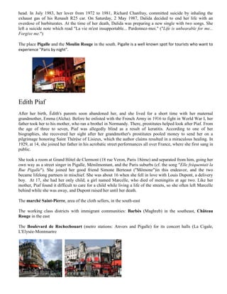 head. In July 1983, her lover from 1972 to 1981, Richard Chanfray, committed suicide by inhaling the
exhaust gas of his Renault R25 car. On Saturday, 2 May 1987, Dalida decided to end her life with an
overdose of barbiturates. At the time of her death, Dalida was preparing a new single with two songs. She
left a suicide note which read "La vie m'est insupportable... Pardonnez-moi." ("Life is unbearable for me...
Forgive me.")

The place Pigalle and the Moulin Rouge in the south. Pigalle is a well known spot for tourists who want to
experience "Paris by night".




Edith Piaf
After her birth, Édith's parents soon abandoned her, and she lived for a short time with her maternal
grandmother, Emma (Aïcha). Before he enlisted with the French Army in 1916 to fight in World War I, her
father took her to his mother, who ran a brothel in Normandy. There, prostitutes helped look after Piaf. From
the age of three to seven, Piaf was allegedly blind as a result of keratitis. According to one of her
biographies, she recovered her sight after her grandmother's prostitutes pooled money to send her on a
pilgrimage honoring Saint Thérèse of Lisieux, which the author claims resulted in a miraculous healing. In
1929, at 14, she joined her father in his acrobatic street performances all over France, where she first sang in
public.

She took a room at Grand Hôtel de Clermont (18 rue Veron, Paris 18ème) and separated from him, going her
own way as a street singer in Pigalle, Ménilmontant, and the Paris suburbs (cf. the song "Elle fréquentait la
Rue Pigalle"). She joined her good friend Simone Berteaut ("Mômone")in this endeavor, and the two
became lifelong partners in mischief. She was about 16 when she fell in love with Louis Dupont, a delivery
boy. At 17, she had her only child, a girl named Marcelle, who died of meningitis at age two. Like her
mother, Piaf found it difficult to care for a child while living a life of the streets, so she often left Marcelle
behind while she was away, and Dupont raised her until her death.

The marché Saint-Pierre, area of the cloth sellers, in the south-east

The working class districts with immigrant communities: Barbès (Maghreb) in the southeast, Château
Rouge in the east

The Boulevard de Rochechouart (metro stations: Anvers and Pigalle) for its concert halls (La Cigale,
L'Elysée-Montmartre
 