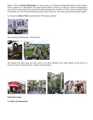 Open in 1807, the Élysée Montmartre is a music venue, at 72 Boulevard de Rochechouart, in Paris, France.
It has a capacity of 1,200 patrons. The nearest métro station is Anvers. In 1900, the venue was damaged by
fire, and was re-decorated. The concert hall suffered another fire on March 22, 2011, and is currently closed
to the public. It is one of the most famous music venues in the city. The venue can also host boxing matches.

Le Trianon, La Boule Noire) inspired by the 19th century cabarets




The cimetière de Montmartre (Emile Zola)




The famous and often sung rue Lepic with its Les Deux Moulins café, made famous by the movie Le
Fabuleux Destin d'Amélie Poulain. Amelie was filmed here.




Erik Satie's house

the Musée de Montmartre
 