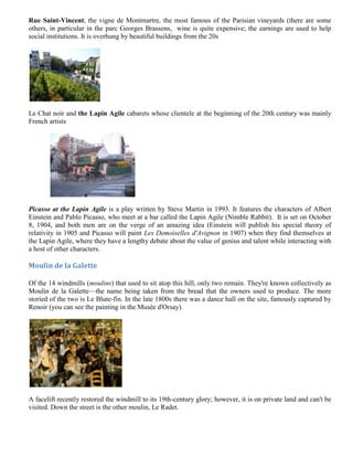 Rue Saint-Vincent, the vigne de Montmartre, the most famous of the Parisian vineyards (there are some
others, in particular in the parc Georges Brassens, wine is quite expensive; the earnings are used to help
social institutions. It is overhung by beautiful buildings from the 20s




Le Chat noir and the Lapin Agile cabarets whose clientele at the beginning of the 20th century was mainly
French artists




Picasso at the Lapin Agile is a play written by Steve Martin in 1993. It features the characters of Albert
Einstein and Pablo Picasso, who meet at a bar called the Lapin Agile (Nimble Rabbit). It is set on October
8, 1904, and both men are on the verge of an amazing idea (Einstein will publish his special theory of
relativity in 1905 and Picasso will paint Les Demoiselles d'Avignon in 1907) when they find themselves at
the Lapin Agile, where they have a lengthy debate about the value of genius and talent while interacting with
a host of other characters.

Moulin de la Galette

Of the 14 windmills (moulins) that used to sit atop this hill, only two remain. They're known collectively as
Moulin de la Galette—the name being taken from the bread that the owners used to produce. The more
storied of the two is Le Blute-fin. In the late 1800s there was a dance hall on the site, famously captured by
Renoir (you can see the painting in the Musée d'Orsay).




A facelift recently restored the windmill to its 19th-century glory; however, it is on private land and can't be
visited. Down the street is the other moulin, Le Radet.
 