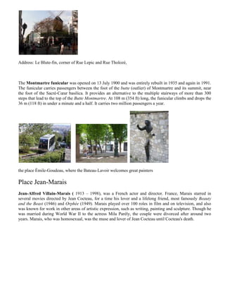 Address: Le Blute-fin, corner of Rue Lepic and Rue Tholozé,



The Montmartre funicular was opened on 13 July 1900 and was entirely rebuilt in 1935 and again in 1991.
The funicular carries passengers between the foot of the butte (outlier) of Montmartre and its summit, near
the foot of the Sacré-Cœur basilica. It provides an alternative to the multiple stairways of more than 300
steps that lead to the top of the Butte Montmartre. At 108 m (354 ft) long, the funicular climbs and drops the
36 m (118 ft) in under a minute and a half. It carries two million passengers a year.




the place Émile-Goudeau, where the Bateau-Lavoir welcomes great painters

Place Jean-Marais
Jean-Alfred Villain-Marais ( 1913 – 1998), was a French actor and director. France, Marais starred in
several movies directed by Jean Cocteau, for a time his lover and a lifelong friend, most famously Beauty
and the Beast (1946) and Orphée (1949). Marais played over 100 roles in film and on television, and also
was known for work in other areas of artistic expression, such as writing, painting and sculpture. Though he
was married during World War II to the actress Mila Parély, the couple were divorced after around two
years. Marais, who was homosexual, was the muse and lover of Jean Cocteau until Cocteau's death.
 