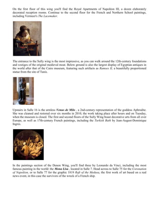 On the first floor of this wing you'll find the Royal Apartments of Napoléon III, a dozen elaborately
decorated reception rooms. Continue to the second floor for the French and Northern School paintings,
including Vermeer's The Lacemaker.




The entrance to the Sully wing is the most impressive, as you can walk around the 12th-century foundations
and vestiges of the original medieval moat. Below ground is also the largest display of Egyptian antiques in
the world after that of the Cairo museum, featuring such artifacts as Ramses II, a beautifully proportioned
statue from the site of Tanis.




Upstairs in Salle 16 is the armless Venus de Milo , a 2nd-century representation of the goddess Aphrodite.
She was cleaned and restored over six months in 2010, the work taking place after hours and on Tuesday,
when the museum is closed. The first and second floors of the Sully Wing boast decorative arts from all over
Europe, as well as 17th-century French paintings, including the Turkish Bath by Jean-August-Dominique
Ingres.




In the paintings section of the Denon Wing, you'll find three by Leonardo da Vinci, including the most
famous painting in the world: the Mona Lisa , located in Salle 7. Head across to Salle 75 for the Coronation
of Napoléon, or to Salle 77 for the graphic 1819 Raft of the Medusa, the first work of art based on a real
news event, in this case the survivors of the wreck of a French ship.
 
