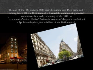The end of the1843 numeral 1845 year's beginning is in Paris living and r
  unning Marx. Of the 1846 numeral is formed the communist tghtaktsal
             committees here and community of the 1847 in
՝ communists' union. 1848 of Paris main centres of the year's revolution i
         s էր՝ here takeplace June rebellion of the 1848 numeral.
 