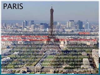 PARIS

Paris commune la plus peuplée et capitale de la France, chef-lieu de la région Île-de-
France et unique commune-département du pays, se situe au centre du Bassin
parisien, sur une boucle de la Seine, entre les confluents avec la Marne en amont et
avec l’Oise en aval. Ses habitants s’appellent les Parisiens. La ville est divisée en vingt
arrondissements. D’après le recensement de l’Insee1, la commune de Paris comptait
au 1er janvier 2010 plus de 2,2 millions d'habitants. L'agglomération de Paris s’est
largement développée au cours du xxe siècle, rassemblant 10,4 millions d'habitants au
1er janvier 2009, et son aire urbaine comptait environ 12,2 millions d'habitants au 1er
janvier 2009. Elle est l'une des agglomérations européennes les plus peuplées. Dans
cette ville, son importance économique et politique ne cesse de croître. Ainsi, au
début du xive siècle, Paris est la ville la plus importante de tout le monde chrétien. Au
xviie siècle, elle est la capitale de la première puissance politique européenne, au
xviiie siècle le centre culturel de l’Europe et au xixe siècle la capitale des arts et des
plaisirs.
 