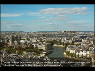 PARIS
Capital de Francia, esta surcada por el rio Sena, es el destino turístico más popular
del mundo, con más de 26 millones de visitantes por año.
 