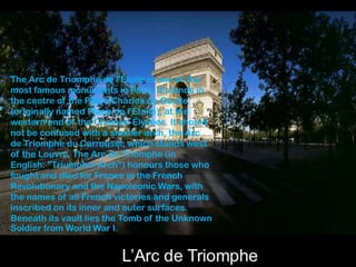 The Arc de Triomphe de l'Étoile is one of the
most famous monuments in Paris. It stands in
the centre of the Place Charles de Gaulle
(originally named Place de l'Étoile), at the
western end of the Champs-Élysées. It should
not be confused with a smaller arch, the Arc
de Triomphe du Carrousel, which stands west
of the Louvre. The Arc de Triomphe (in
English: "Triumphal Arch") honours those who
fought and died for France in the French
Revolutionary and the Napoleonic Wars, with
the names of all French victories and generals
inscribed on its inner and outer surfaces.
Beneath its vault lies the Tomb of the Unknown
Soldier from World War I.
 