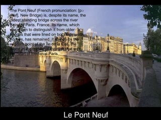 The Pont Neuf (French pronunciation: ​[pɔ
nœf], New Bridge) is, despite its name, the
oldest standing bridge across the river
Seine in Paris, France. Its name, which
was given to distinguish it from older
bridges that were lined on both sides with
houses, has remained. It stands by the
western point of the Île de la Cité, the
island in the middle of the river that was
the heart of medieval Paris
 