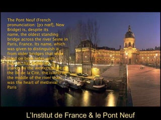 The Pont Neuf (French
pronunciation: ​[pɔ nœf], New
Bridge) is, despite its
name, the oldest standing
bridge across the river Seine in
Paris, France. Its name, which
was given to distinguish it
from older bridges that were
lined on both sides with
houses, has remained. It
stands by the western point of
the Île de la Cité, the island in
the middle of the river that
was the heart of medieval
Paris.
 