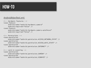 <!-- Hardware features -->
<uses-feature
android:name="android.hardware.camera”
android:required="false" />
<uses-feature
android:name="android.hardware.camera.autofocus”
android:required="false" />
<!–- Permissions -->
<uses-permission
android:name="android.permission.ACCESS_NETWORK_STATE" />
<uses-permission
android:name="android.permission.ACCESS_WIFI_STATE" />
<uses-permission
android:name="android.permission.INTERNET" />
<!-- card.io scanning -->
<uses-permission
android:name="android.permission.CAMERA" />
<uses-permission
android:name="android.permission.VIBRATE" />
How-to
AndroidManifest.xml:
 