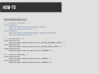 <!-- Hardware features -->
<uses-feature
android:name="android.hardware.camera”
android:required="false" />
<uses-feature
android:name="android.hardware.camera.autofocus”
android:required="false" />
<!–- Permissions -->
<uses-permission
android:name="android.permission.ACCESS_NETWORK_STATE" />
<uses-permission
android:name="android.permission.ACCESS_WIFI_STATE" />
<uses-permission
android:name="android.permission.INTERNET" />
<!-- card.io scanning -->
<uses-permission
android:name="android.permission.CAMERA" />
<uses-permission
android:name="android.permission.VIBRATE" />
How-to
AndroidManifest.xml:
 