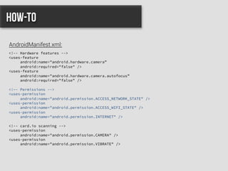 <!-- Hardware features -->
<uses-feature
android:name="android.hardware.camera”
android:required="false" />
<uses-feature
android:name="android.hardware.camera.autofocus”
android:required="false" />
<!–- Permissions -->
<uses-permission
android:name="android.permission.ACCESS_NETWORK_STATE" />
<uses-permission
android:name="android.permission.ACCESS_WIFI_STATE" />
<uses-permission
android:name="android.permission.INTERNET" />
<!-- card.io scanning -->
<uses-permission
android:name="android.permission.CAMERA" />
<uses-permission
android:name="android.permission.VIBRATE" />
How-to
AndroidManifest.xml:
 