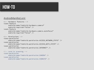 <!-- Hardware features -->
<uses-feature
android:name="android.hardware.camera”
android:required="false" />
<uses-feature
android:name="android.hardware.camera.autofocus”
android:required="false" />
<!–- Permissions -->
<uses-permission
android:name="android.permission.ACCESS_NETWORK_STATE" />
<uses-permission
android:name="android.permission.ACCESS_WIFI_STATE" />
<uses-permission
android:name="android.permission.INTERNET" />
<!-- card.io scanning -->
<uses-permission
android:name="android.permission.CAMERA" />
<uses-permission
android:name="android.permission.VIBRATE" />
How-to
AndroidManifest.xml:
 