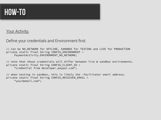 // Can be NO_NETWORK for OFFLINE, SANDBOX for TESTING and LIVE for PRODUCTION
private static final String CONFIG_ENVIRONMENT =
PaymentActivity.ENVIRONMENT_NO_NETWORK;
// note that these credentials will differ between live & sandbox environments.
private static final String CONFIG_CLIENT_ID =
"credential from developer.paypal.com";
// when testing in sandbox, this is likely the -facilitator email address.
private static final String CONFIG_RECEIVER_EMAIL =
"your@email.com";
How-to
Your Activity:
Deﬁne your credentials and Environment ﬁrst.
 