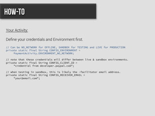 // Can be NO_NETWORK for OFFLINE, SANDBOX for TESTING and LIVE for PRODUCTION
private static final String CONFIG_ENVIRONMENT =
PaymentActivity.ENVIRONMENT_NO_NETWORK;
// note that these credentials will differ between live & sandbox environments.
private static final String CONFIG_CLIENT_ID =
"credential from developer.paypal.com";
// when testing in sandbox, this is likely the -facilitator email address.
private static final String CONFIG_RECEIVER_EMAIL =
"your@email.com";
How-to
Your Activity:
Deﬁne your credentials and Environment ﬁrst.
 