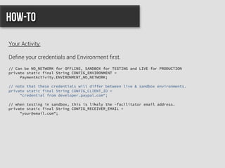 // Can be NO_NETWORK for OFFLINE, SANDBOX for TESTING and LIVE for PRODUCTION
private static final String CONFIG_ENVIRONMENT =
PaymentActivity.ENVIRONMENT_NO_NETWORK;
// note that these credentials will differ between live & sandbox environments.
private static final String CONFIG_CLIENT_ID =
"credential from developer.paypal.com";
// when testing in sandbox, this is likely the -facilitator email address.
private static final String CONFIG_RECEIVER_EMAIL =
"your@email.com";
How-to
Your Activity:
Deﬁne your credentials and Environment ﬁrst.
 