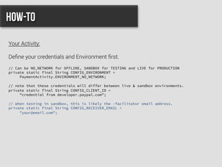 // Can be NO_NETWORK for OFFLINE, SANDBOX for TESTING and LIVE for PRODUCTION
private static final String CONFIG_ENVIRONMENT =
PaymentActivity.ENVIRONMENT_NO_NETWORK;
// note that these credentials will differ between live & sandbox environments.
private static final String CONFIG_CLIENT_ID =
"credential from developer.paypal.com";
// when testing in sandbox, this is likely the -facilitator email address.
private static final String CONFIG_RECEIVER_EMAIL =
"your@email.com";
How-to
Your Activity:
Deﬁne your credentials and Environment ﬁrst.
 