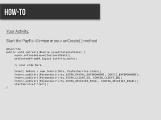 @Override
public void onCreate(Bundle savedInstanceState) {
super.onCreate(savedInstanceState);
setContentView(R.layout.activity_main);
// your code here
Intent intent = new Intent(this, PayPalService.class);
intent.putExtra(PaymentActivity.EXTRA_PAYPAL_ENVIRONMENT, CONFIG_ENVIRONMENT);
intent.putExtra(PaymentActivity.EXTRA_CLIENT_ID, CONFIG_CLIENT_ID);
intent.putExtra(PaymentActivity.EXTRA_RECEIVER_EMAIL, CONFIG_RECEIVER_EMAIL);
startService(intent);
}
How-to
Your Activity:
Start the PayPal-Service in your onCreate( ) method
 