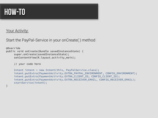 @Override
public void onCreate(Bundle savedInstanceState) {
super.onCreate(savedInstanceState);
setContentView(R.layout.activity_main);
// your code here
Intent intent = new Intent(this, PayPalService.class);
intent.putExtra(PaymentActivity.EXTRA_PAYPAL_ENVIRONMENT, CONFIG_ENVIRONMENT);
intent.putExtra(PaymentActivity.EXTRA_CLIENT_ID, CONFIG_CLIENT_ID);
intent.putExtra(PaymentActivity.EXTRA_RECEIVER_EMAIL, CONFIG_RECEIVER_EMAIL);
startService(intent);
}
How-to
Your Activity:
Start the PayPal-Service in your onCreate( ) method
 