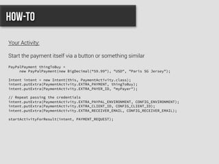PayPalPayment thingToBuy =
new PayPalPayment(new BigDecimal(“59.99"), "USD", "Paris SG Jersey");
Intent intent = new Intent(this, PaymentActivity.class);
intent.putExtra(PaymentActivity.EXTRA_PAYMENT, thingToBuy);
intent.putExtra(PaymentActivity.EXTRA_PAYER_ID, "myPayer");
// Repeat passing the credentials
intent.putExtra(PaymentActivity.EXTRA_PAYPAL_ENVIRONMENT, CONFIG_ENVIRONMENT);
intent.putExtra(PaymentActivity.EXTRA_CLIENT_ID, CONFIG_CLIENT_ID);
intent.putExtra(PaymentActivity.EXTRA_RECEIVER_EMAIL, CONFIG_RECEIVER_EMAIL);
startActivityForResult(intent, PAYMENT_REQUEST);
How-to
Your Activity:
Start the payment itself via a button or something similar
 