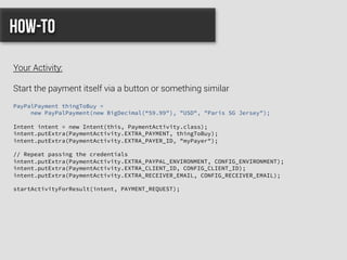 PayPalPayment thingToBuy =
new PayPalPayment(new BigDecimal(“59.99"), "USD", "Paris SG Jersey");
Intent intent = new Intent(this, PaymentActivity.class);
intent.putExtra(PaymentActivity.EXTRA_PAYMENT, thingToBuy);
intent.putExtra(PaymentActivity.EXTRA_PAYER_ID, "myPayer");
// Repeat passing the credentials
intent.putExtra(PaymentActivity.EXTRA_PAYPAL_ENVIRONMENT, CONFIG_ENVIRONMENT);
intent.putExtra(PaymentActivity.EXTRA_CLIENT_ID, CONFIG_CLIENT_ID);
intent.putExtra(PaymentActivity.EXTRA_RECEIVER_EMAIL, CONFIG_RECEIVER_EMAIL);
startActivityForResult(intent, PAYMENT_REQUEST);
How-to
Your Activity:
Start the payment itself via a button or something similar
 