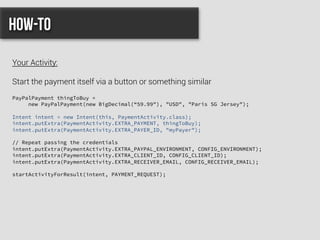 PayPalPayment thingToBuy =
new PayPalPayment(new BigDecimal(“59.99"), "USD", "Paris SG Jersey");
Intent intent = new Intent(this, PaymentActivity.class);
intent.putExtra(PaymentActivity.EXTRA_PAYMENT, thingToBuy);
intent.putExtra(PaymentActivity.EXTRA_PAYER_ID, "myPayer");
// Repeat passing the credentials
intent.putExtra(PaymentActivity.EXTRA_PAYPAL_ENVIRONMENT, CONFIG_ENVIRONMENT);
intent.putExtra(PaymentActivity.EXTRA_CLIENT_ID, CONFIG_CLIENT_ID);
intent.putExtra(PaymentActivity.EXTRA_RECEIVER_EMAIL, CONFIG_RECEIVER_EMAIL);
startActivityForResult(intent, PAYMENT_REQUEST);
How-to
Your Activity:
Start the payment itself via a button or something similar
 