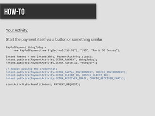 PayPalPayment thingToBuy =
new PayPalPayment(new BigDecimal(“59.99"), "USD", "Paris SG Jersey");
Intent intent = new Intent(this, PaymentActivity.class);
intent.putExtra(PaymentActivity.EXTRA_PAYMENT, thingToBuy);
intent.putExtra(PaymentActivity.EXTRA_PAYER_ID, "myPayer");
// Repeat passing the credentials
intent.putExtra(PaymentActivity.EXTRA_PAYPAL_ENVIRONMENT, CONFIG_ENVIRONMENT);
intent.putExtra(PaymentActivity.EXTRA_CLIENT_ID, CONFIG_CLIENT_ID);
intent.putExtra(PaymentActivity.EXTRA_RECEIVER_EMAIL, CONFIG_RECEIVER_EMAIL);
startActivityForResult(intent, PAYMENT_REQUEST);
How-to
Your Activity:
Start the payment itself via a button or something similar
 