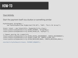 PayPalPayment thingToBuy =
new PayPalPayment(new BigDecimal(“59.99"), "USD", "Paris SG Jersey");
Intent intent = new Intent(this, PaymentActivity.class);
intent.putExtra(PaymentActivity.EXTRA_PAYMENT, thingToBuy);
intent.putExtra(PaymentActivity.EXTRA_PAYER_ID, "myPayer");
// Repeat passing the credentials
intent.putExtra(PaymentActivity.EXTRA_PAYPAL_ENVIRONMENT, CONFIG_ENVIRONMENT);
intent.putExtra(PaymentActivity.EXTRA_CLIENT_ID, CONFIG_CLIENT_ID);
intent.putExtra(PaymentActivity.EXTRA_RECEIVER_EMAIL, CONFIG_RECEIVER_EMAIL);
startActivityForResult(intent, PAYMENT_REQUEST);
How-to
Your Activity:
Start the payment itself via a button or something similar
 