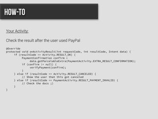 @Override
protected void onActivityResult(int requestCode, int resultCode, Intent data) {
if (resultCode == Activity.RESULT_OK) {
PaymentConfirmation confirm =
data.getParcelableExtra(PaymentActivity.EXTRA_RESULT_CONFIRMATION);
if (confirm != null) {
verifyPayment(confirm);
}
} else if (resultCode == Activity.RESULT_CANCELED) {
// Show the user that this got canceled
} else if (resultCode == PaymentActivity.RESULT_PAYMENT_INVALID) {
// Check the docs ;)
}
}
How-to
Your Activity:
Check the result after the user used PayPal
 
