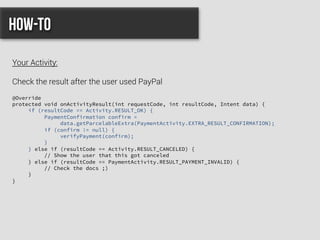 @Override
protected void onActivityResult(int requestCode, int resultCode, Intent data) {
if (resultCode == Activity.RESULT_OK) {
PaymentConfirmation confirm =
data.getParcelableExtra(PaymentActivity.EXTRA_RESULT_CONFIRMATION);
if (confirm != null) {
verifyPayment(confirm);
}
} else if (resultCode == Activity.RESULT_CANCELED) {
// Show the user that this got canceled
} else if (resultCode == PaymentActivity.RESULT_PAYMENT_INVALID) {
// Check the docs ;)
}
}
How-to
Your Activity:
Check the result after the user used PayPal
 