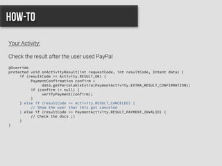 @Override
protected void onActivityResult(int requestCode, int resultCode, Intent data) {
if (resultCode == Activity.RESULT_OK) {
PaymentConfirmation confirm =
data.getParcelableExtra(PaymentActivity.EXTRA_RESULT_CONFIRMATION);
if (confirm != null) {
verifyPayment(confirm);
}
} else if (resultCode == Activity.RESULT_CANCELED) {
// Show the user that this got canceled
} else if (resultCode == PaymentActivity.RESULT_PAYMENT_INVALID) {
// Check the docs ;)
}
}
How-to
Your Activity:
Check the result after the user used PayPal
 