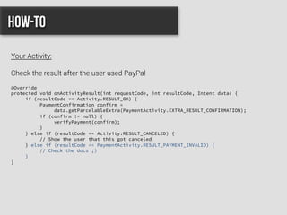 @Override
protected void onActivityResult(int requestCode, int resultCode, Intent data) {
if (resultCode == Activity.RESULT_OK) {
PaymentConfirmation confirm =
data.getParcelableExtra(PaymentActivity.EXTRA_RESULT_CONFIRMATION);
if (confirm != null) {
verifyPayment(confirm);
}
} else if (resultCode == Activity.RESULT_CANCELED) {
// Show the user that this got canceled
} else if (resultCode == PaymentActivity.RESULT_PAYMENT_INVALID) {
// Check the docs ;)
}
}
How-to
Your Activity:
Check the result after the user used PayPal
 