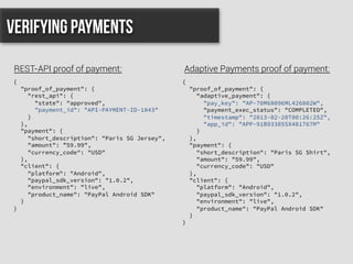 {
"proof_of_payment": {
"rest_api": {
"state": "approved",
"payment_id": "API-PAYMENT-ID-1843"
}
},
"payment": {
"short_description": "Paris SG Jersey",
"amount": ”59.99",
"currency_code": "USD"
},
"client": {
"platform": "Android",
"paypal_sdk_version": "1.0.2",
"environment": "live",
"product_name": "PayPal Android SDK"
}
}
Verifying Payments
REST-API proof of payment: Adaptive Payments proof of payment:
{
"proof_of_payment": {
"adaptive_payment": {
"pay_key": "AP-70M68096ML426802W",
"payment_exec_status": "COMPLETED",
"timestamp": "2013-02-20T00:26:25Z",
"app_id": "APP-91B933855X481767M"
}
},
"payment": {
"short_description": "Paris SG Shirt",
"amount": "59.99",
"currency_code": "USD"
},
"client": {
"platform": "Android",
"paypal_sdk_version": "1.0.2",
"environment": "live",
"product_name": "PayPal Android SDK"
}
}
 