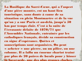 La Basilique du Sacré-Cœur, qui a l’aspect
d’une pièce montée, est un haut lieu
touristique, sans doute à cause de sa
situation en plein Montmartre et de la vue
qu’on y a sur Paris et au-delà, jusqu’à 50
km par temps clair. C’est à la suite de
l’écrasante défaite de 1870/71 que
l’Assemblée Nationale, entraînée par les
catholiques français, décide sa construction
en signe d’espérance. Quêtes et
souscriptions sont organisées. On peut
« acheter » une pierre, ou un pilier, ou une
colonne. Il a fallu un énorme chariot traîné
par plus de 20 paires de bœufs pour y hisser
la Savoyarde, une des plus grosses cloches
 