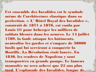 Cet ensemble des Invalides est le symbole
même de l’architecture classique dans sa
perfection. « L’ Hôtel Royal des Invalides »,
construit de 1871 à 1876, est voulu par
Louis XIV pour héberger les milliers de
soldats blessés dans les armées. Le 14 juillet
1789, la foule attaque les bâtiments,
neutralise les gardes et s’empare de 30000
fusils qui lui serviront à conquérir la
Bastille. La Révolution était lancée. En
1840, les cendres de Napoléon y sont
transportées en grande pompe. Le fameux
mausolée ne sera achevé que 25 ans plus
tard. L’esplanade des Invalides, longue de
 
