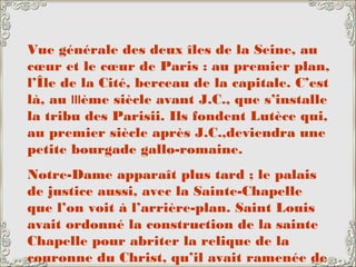 Vue générale des deux îles de la Seine, au
cœur et le cœur de Paris : au premier plan,
l’Île de la Cité, berceau de la capitale. C’est
là, au IIIème siècle avant J.C., que s’installe
la tribu des Parisii. Ils fondent Lutèce qui,
au premier siècle après J.C.,deviendra une
petite bourgade gallo-romaine.
Notre-Dame apparaît plus tard ; le palais
de justice aussi, avec la Sainte-Chapelle
que l’on voit à l’arrière-plan. Saint Louis
avait ordonné la construction de la sainte
Chapelle pour abriter la relique de la
couronne du Christ, qu’il avait ramenée de
 