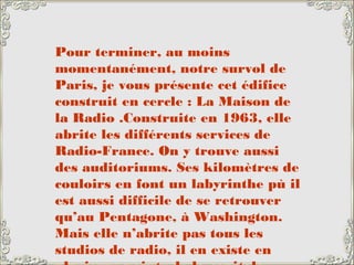 Pour terminer, au moins
momentanément, notre survol de
Paris, je vous présente cet édifice
construit en cercle : La Maison de
la Radio .Construite en 1963, elle
abrite les différents services de
Radio-France. On y trouve aussi
des auditoriums. Ses kilomètres de
couloirs en font un labyrinthe pù il
est aussi difficile de se retrouver
qu’au Pentagone, à Washington.
Mais elle n’abrite pas tous les
studios de radio, il en existe en
 