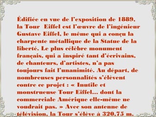Édifiée en vue de l’exposition de 1889,
la Tour Eiffel est l’œuvre de l’ingénieur
Gustave Eiffel, le même qui a conçu la
charpente métallique de la Statue de la
liberté. Le plus célèbre monument
français, qui a inspiré tant d’écrivains,
de chanteurs, d’artistes, n’a pas
toujours fait l’unanimité. Au départ, de
nombreuses personnalités s’élèvent
contre ce projet : « Inutile et
monstrueuse Tour Eiffel… dont la
commerciale Amérique elle-même ne
voudrait pas. » Avec son antenne de
télévision, la Tour s’élève à 320,75 m.
 