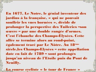 En 1677, Le Notre, le génial inventeur des
jardins à la française, « qui ne pouvait
souffrir les vues bornées », décide de
prolonger la perspective des Tuileries –son
œuvre – par une double rangée d’ormes.
C’est l’ébauche des Champs-Élysées. Cette
allée se termine alors au rond-point,
également tracé par Le Nôtre. Au 18ème
siècle,les Champs-Elysées – cette appellation
date en fait de 1789 – sont prolongés
jusqu’au niveau de l’Etoile puis du Pont de
Neuilly.
La course cycliste « le tour de France »
 