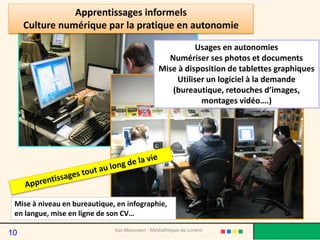 Usages en autonomies
Numériser ses photos et documents
Mise à disposition de tablettes graphiques
Utiliser un logiciel à la demande
(bureautique, retouches d’images,
montages vidéo….)
Apprentissages informels
Culture numérique par la pratique en autonomie
Van Meeuwen - Médiathèque de Lorient
Mise à niveau en bureautique, en infographie,
en langue, mise en ligne de son CV…
10
 