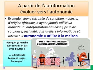 A partir de l’autoformation
évoluer vers l’autonomie
• Exemple : jeune retraitée de condition modeste,
d’origine africaine, n’ayant jamais utilisé un
ordinateur : autoformation des bases, prise de
confiance, assiduité, puis ateliers informatique et
internet = autonomie = utilise à la maison
Pourquoi ça marche
avec certains et pas
avec d’autres ?
… la finalité de
l’apprentissage…
les usages !
Van Meeuwen - Médiathèque de Lorient
11
 