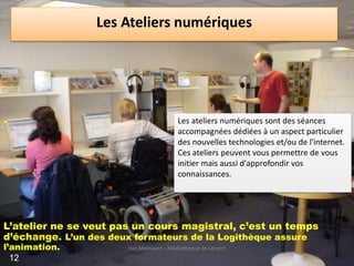 Les Ateliers numériques
.
L’atelier ne se veut pas un cours magistral, c’est un temps
d’échange. L’un des deux formateurs de la Logithèque assure
l’animation.
Les ateliers numériques sont des séances
accompagnées dédiées à un aspect particulier
des nouvelles technologies et/ou de l'internet.
Ces ateliers peuvent vous permettre de vous
initier mais aussi d'approfondir vos
connaissances.
Van Meeuwen - Médiathèque de Lorient
12
 