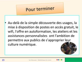 • Au-delà de la simple découverte des usages, la
mise à disposition de postes en accès gratuit, le
wifi, l'offre en autoformation, les ateliers et les
assistances personnalisées ont l‘ambition de
permettre aux publics de s’approprier leur
culture numérique.
Van Meeuwen - Médiathèque de Lorient23
 
