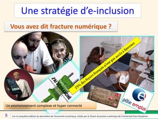 Vous avez dit fracture numérique ?
Un environnement complexe et hyper connecté
Lire la cinquième édition du baromètre de l’économie numérique, initiée par la Chaire économie numérique de l’Université Paris Dauphine
Une stratégie d’e-inclusion
5
 