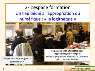 2- L’espace formation
Un lieu dédié à l’appropriation du
numérique : « la logithèque »
14 postes dont 6 utilisables pour
l’apprentissage des langues
Tablettes graphiques, scanners, PC portable,
Ipad , tablettes AndroïdOuverture : tous les jours à
partir de 14 h
Ouverte depuis 1992Van Meeuwen - Médiathèque de Lorient6
 