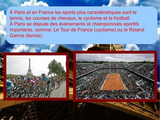 À Paris et en France les sports plus caractéristiques sont le
tennis, les courses de chevaux, le cyclisme et le football.
À Paris se dispute des événements et championnats sportifs
importants, comme: Le Tour de France (cyclisme) ou le Roland
Garros (tennis).
 
