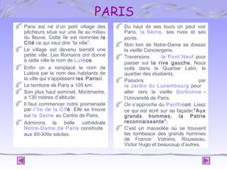 PARIS
Paris est né d’un petit village des
pêcheurs situé sur une île au milieu
du fleuve. Cette île est nommée la
Cité ce qui veut dire “la ville”.
Le village est devenu bientôt une
petite ville. Les Romains ont donné
à cette ville le nom de Lutèce.
Enfin on a remplacé le nom de
Lutèce par le nom des habitants de
la ville qui s’appelaient les Parisii.
Le territoire de Paris a 105 km2.
Son plus haut sommet, Montmartre,
a 130 mètres d’altitude.
Il faut commencer notre promenade
par l’île de la Cité. Elle se trouve
sur la Seine au Centre de Paris.
Admirons la belle cathédrale
Notre-Dame de Paris construite
aux XII-XIIIe siècles.

Du haut de ses tours on peut voir
Paris, la Seine, ses rives et ses
ponts.
Non loin de Notre-Dame se dresse
la vieille Conciergerie.
Traversons
le Pont Neuf pour
passer sur la rive gauche. Nous
voilà dans le Quartier Latin, le
quartier des étudiants.
Passons
par
le Jardin du Luxembourg pour
aller vers la vieille Sorbonne –
l’Université de Paris.
On s’approche du Panthéon. Lisez
ce qui est écrit sur sa façade:”Aux
grands hommes, la Patrie
reconnaissante”.
C’est un mausolée où se trouvent
les tombeaux des grands hommes
de France: Volraire, Rousseau,
Victor Hugo et beaucoup d’autres.

 