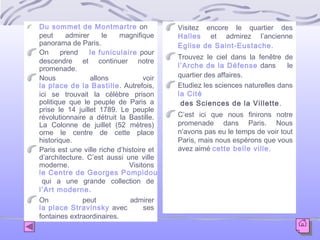 Du sommet de Montmartre on
peut
admirer
le
magnifique
panorama de Paris.
On
prend
le funiculaire pour
descendre et continuer notre
promenade.
Nous
allons
voir
la place de la Bastille. Autrefois,
ici se trouvait la célèbre prison
politique que le peuple de Paris a
prise le 14 juillet 1789. Le peuple
révolutionnaire a détruit la Bastille.
La Colonne de juillet (52 mètres)
orne le centre de cette place
historique.
Paris est une ville riche d’histoire et
d’architecture. C’est aussi une ville
moderne.
Visitons
le Centre de Georges Pompidou
qui a une grande collection de
l’Art moderne.
On
peut
admirer
la place Stravinsky avec
ses
fontaines extraordinaires.

Visitez encore le quartier des
Halles et admirez l’ancienne
Eglise de Saint-Eustache.
Trouvez le ciel dans la fenêtre de
l’Arche de la Défense dans
le
quartier des affaires.
Etudiez les sciences naturelles dans
la Cité
des Sciences de la Villette .
C’est ici que nous finirons notre
promenade dans Paris. Nous
n’avons pas eu le temps de voir tout
Paris, mais nous espérons que vous
avez aimé cette belle ville.

 