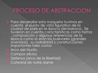 






Para desarrollar esta maqueta tuvimos en
cuenta el punto de vista figurativo de la
ciudad de parís en la época del barroco. Se
tuvieron en cuenta características como forma
, composición y algunas referencias de la
época como lo eran los bulevares (grandes
avenidas) , su radialidad y construcciones
importantes tales como:
Arco del triunfo
Campos elicios
Defensa (arco de la libertad)
Catedral de notre dame

 