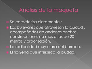 Se caracteriza claramente :
 Los bulevares que atraviesan la ciudad ,
acompañados de andenes anchos ,
construcciones no mas altas de 20
metros y arborización.
 La radicalidad muy clara del barroco.
 El rio Sena que interseca la ciudad.


 