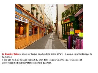 Le Quartier latin se situe sur la rive gauche de la Seine à Paris , il a pour cœur historique la
Sorbonne.
Il tire son nom de l'usage exclusif du latin dans les cours donnés par les écoles et
universités médiévales installées dans le quartier.

 